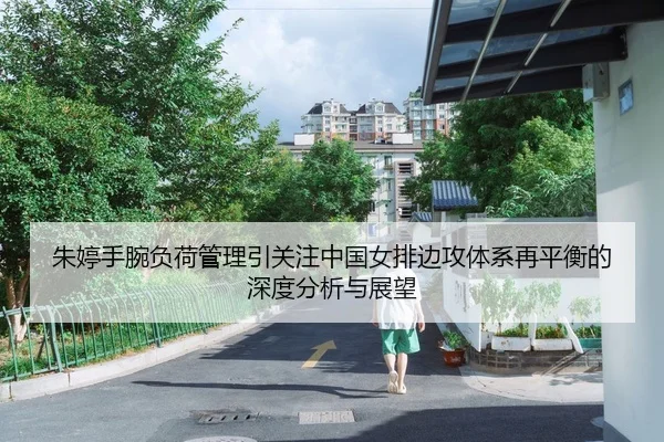 朱婷手腕负荷管理引关注中国女排边攻体系再平衡的深度分析与展望