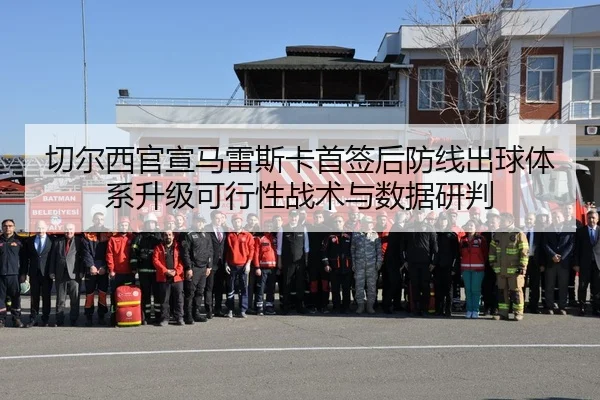切尔西官宣马雷斯卡首签后防线出球体系升级可行性战术与数据研判
